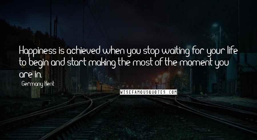 Germany Kent Quotes: Happiness is achieved when you stop waiting for your life to begin and start making the most of the moment you are in.