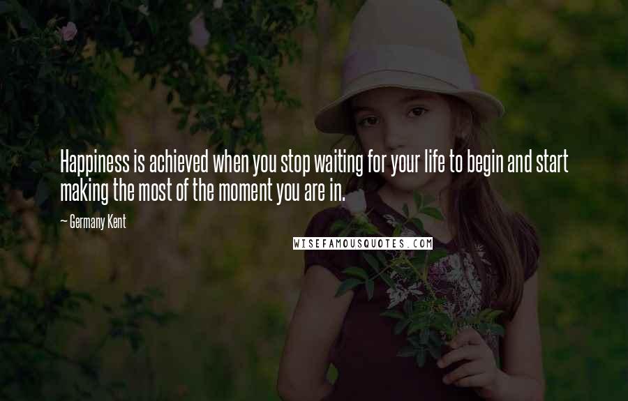 Germany Kent Quotes: Happiness is achieved when you stop waiting for your life to begin and start making the most of the moment you are in.