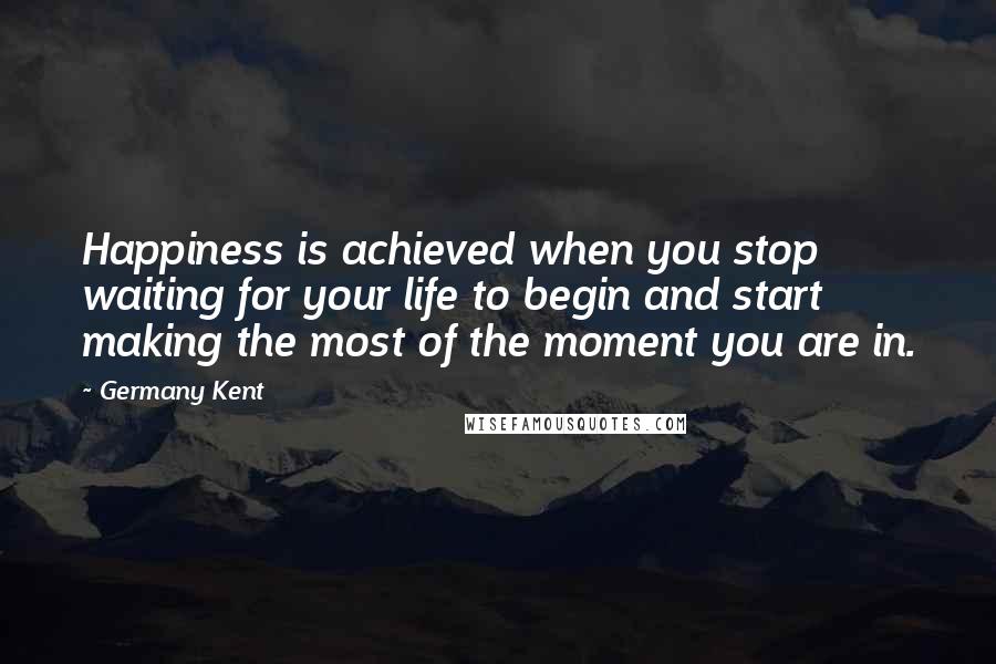 Germany Kent Quotes: Happiness is achieved when you stop waiting for your life to begin and start making the most of the moment you are in.