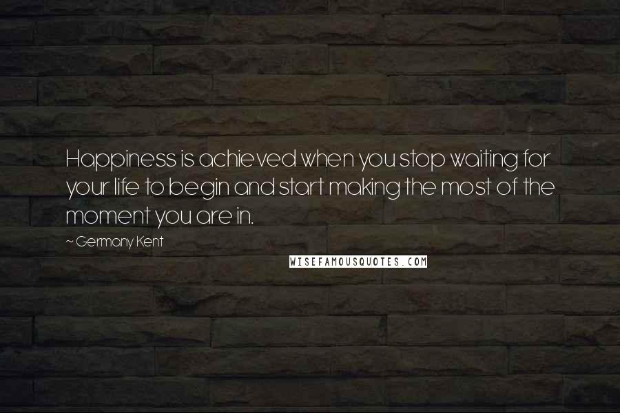 Germany Kent Quotes: Happiness is achieved when you stop waiting for your life to begin and start making the most of the moment you are in.