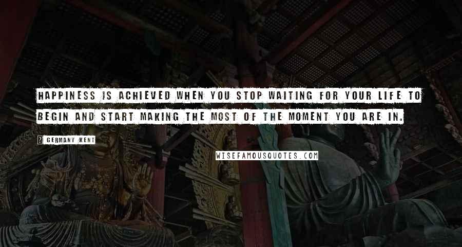 Germany Kent Quotes: Happiness is achieved when you stop waiting for your life to begin and start making the most of the moment you are in.