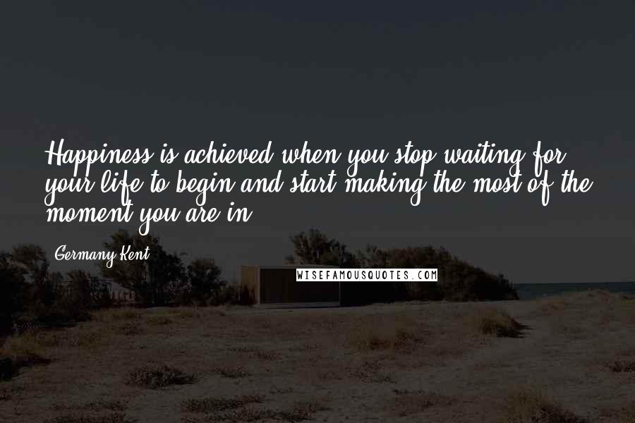 Germany Kent Quotes: Happiness is achieved when you stop waiting for your life to begin and start making the most of the moment you are in.