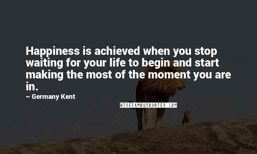 Germany Kent Quotes: Happiness is achieved when you stop waiting for your life to begin and start making the most of the moment you are in.