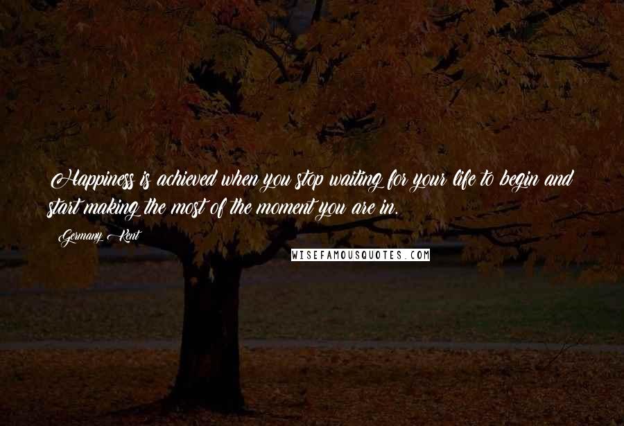 Germany Kent Quotes: Happiness is achieved when you stop waiting for your life to begin and start making the most of the moment you are in.