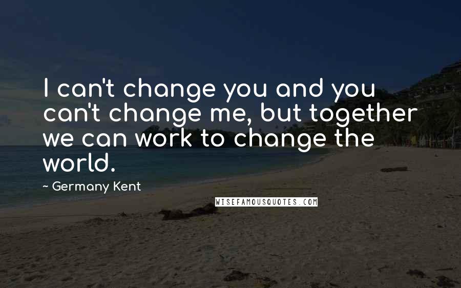 Germany Kent Quotes: I can't change you and you can't change me, but together we can work to change the world.