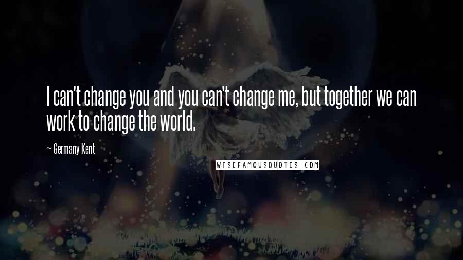 Germany Kent Quotes: I can't change you and you can't change me, but together we can work to change the world.