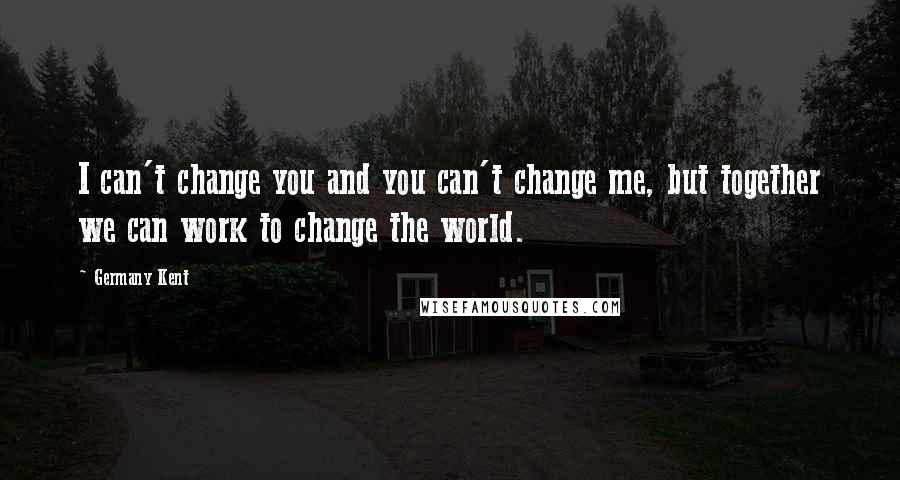 Germany Kent Quotes: I can't change you and you can't change me, but together we can work to change the world.