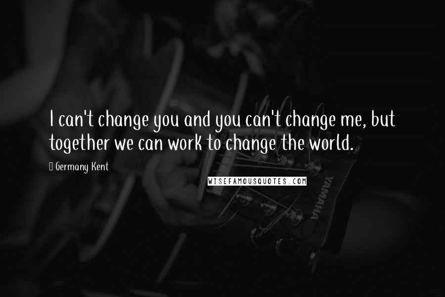 Germany Kent Quotes: I can't change you and you can't change me, but together we can work to change the world.