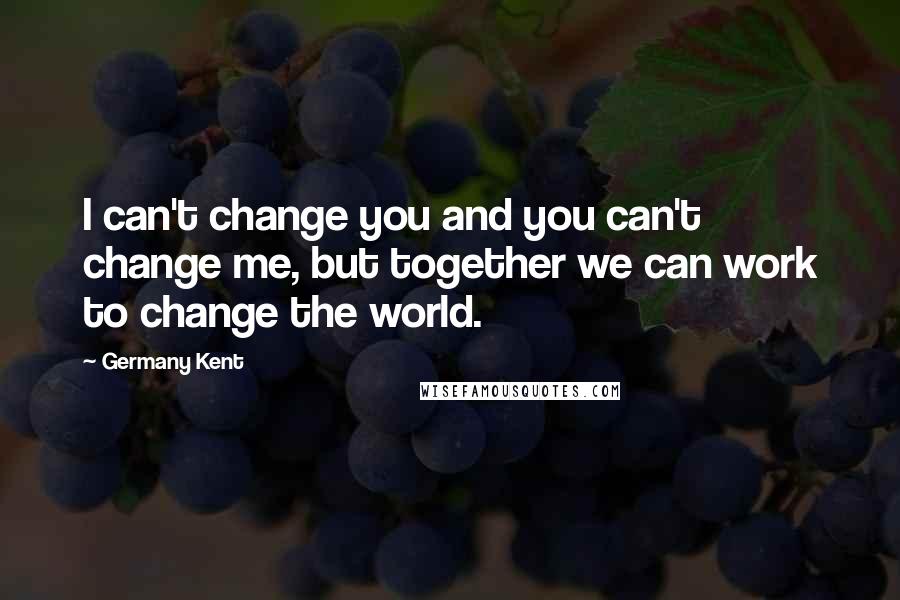 Germany Kent Quotes: I can't change you and you can't change me, but together we can work to change the world.