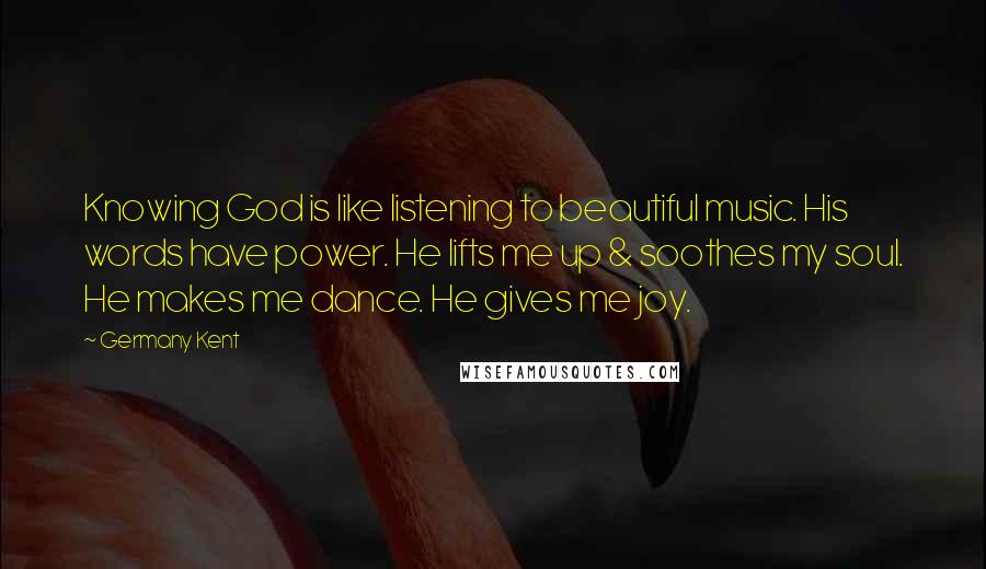 Germany Kent Quotes: Knowing God is like listening to beautiful music. His words have power. He lifts me up & soothes my soul. He makes me dance. He gives me joy.