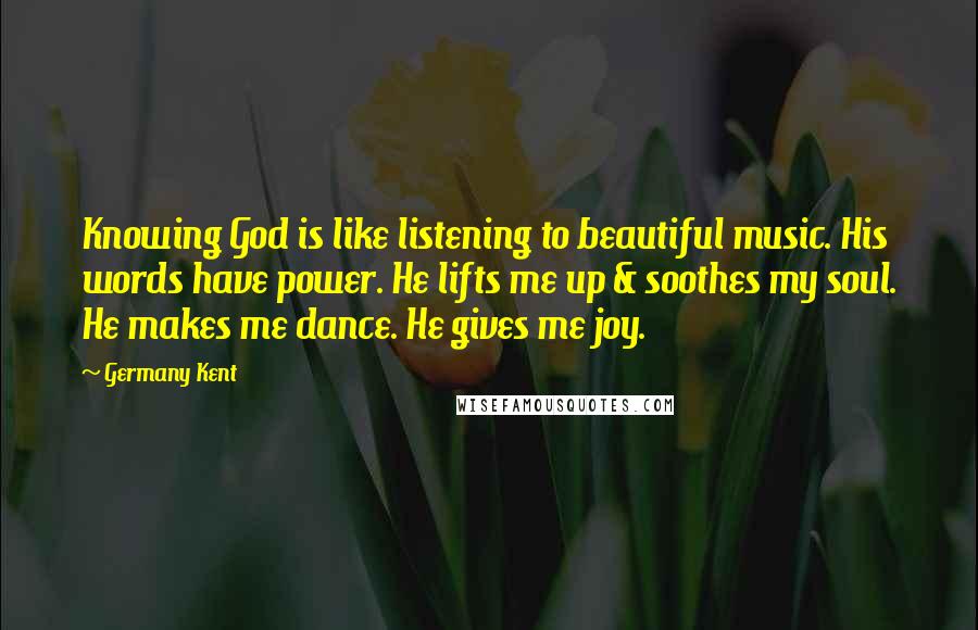 Germany Kent Quotes: Knowing God is like listening to beautiful music. His words have power. He lifts me up & soothes my soul. He makes me dance. He gives me joy.