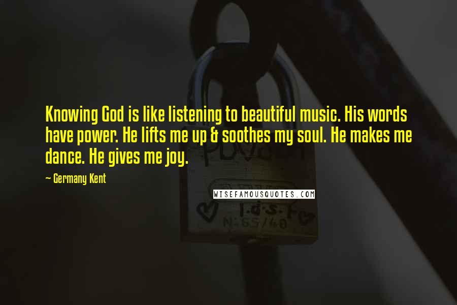 Germany Kent Quotes: Knowing God is like listening to beautiful music. His words have power. He lifts me up & soothes my soul. He makes me dance. He gives me joy.