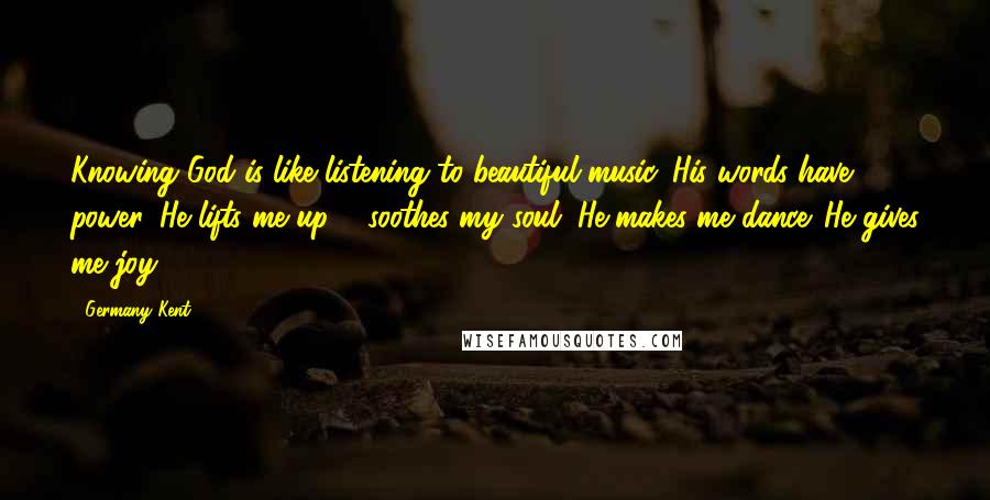 Germany Kent Quotes: Knowing God is like listening to beautiful music. His words have power. He lifts me up & soothes my soul. He makes me dance. He gives me joy.