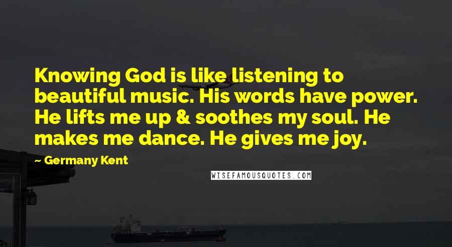 Germany Kent Quotes: Knowing God is like listening to beautiful music. His words have power. He lifts me up & soothes my soul. He makes me dance. He gives me joy.