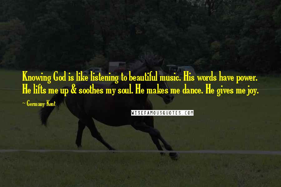 Germany Kent Quotes: Knowing God is like listening to beautiful music. His words have power. He lifts me up & soothes my soul. He makes me dance. He gives me joy.