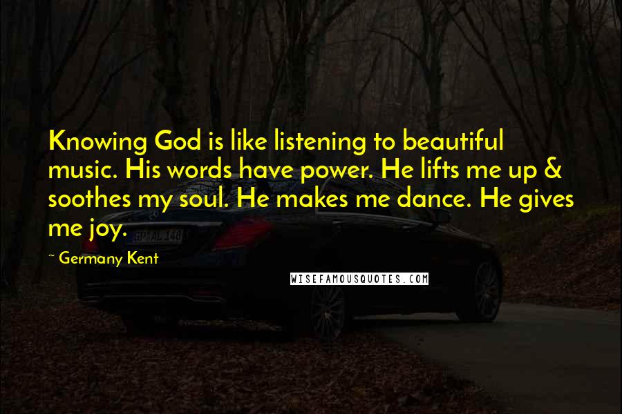 Germany Kent Quotes: Knowing God is like listening to beautiful music. His words have power. He lifts me up & soothes my soul. He makes me dance. He gives me joy.