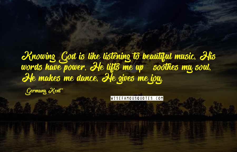 Germany Kent Quotes: Knowing God is like listening to beautiful music. His words have power. He lifts me up & soothes my soul. He makes me dance. He gives me joy.