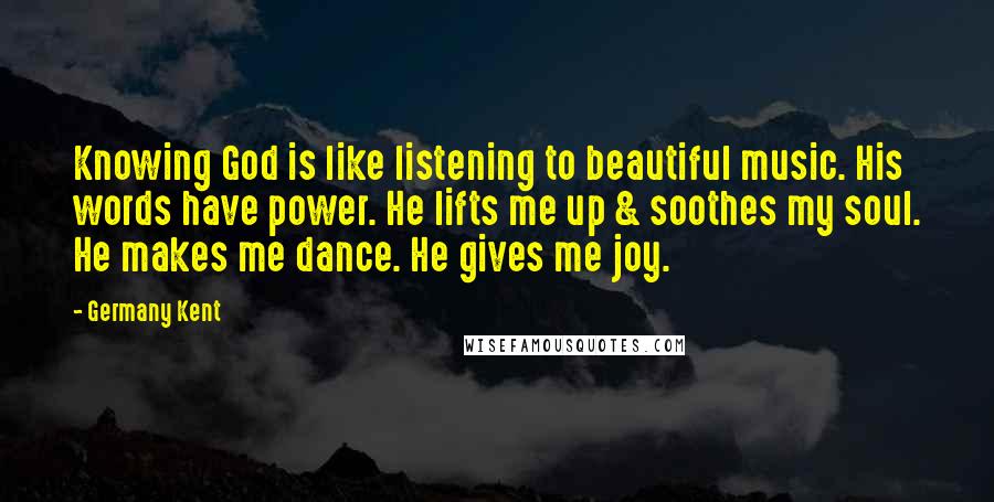 Germany Kent Quotes: Knowing God is like listening to beautiful music. His words have power. He lifts me up & soothes my soul. He makes me dance. He gives me joy.