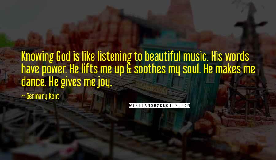 Germany Kent Quotes: Knowing God is like listening to beautiful music. His words have power. He lifts me up & soothes my soul. He makes me dance. He gives me joy.