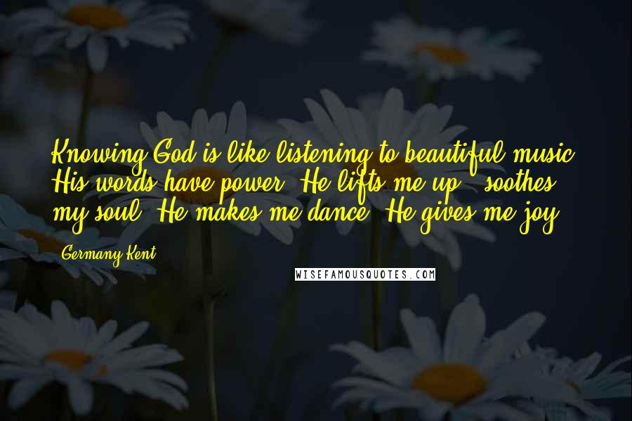 Germany Kent Quotes: Knowing God is like listening to beautiful music. His words have power. He lifts me up & soothes my soul. He makes me dance. He gives me joy.