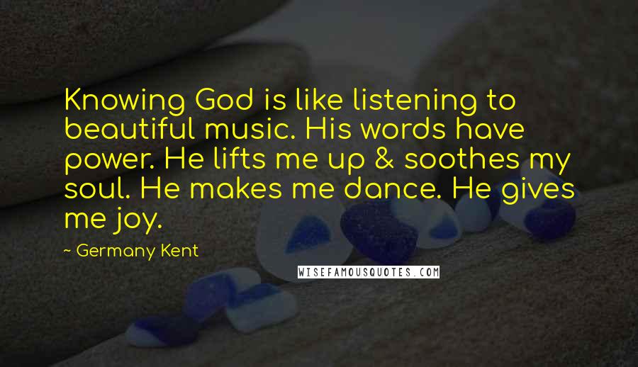 Germany Kent Quotes: Knowing God is like listening to beautiful music. His words have power. He lifts me up & soothes my soul. He makes me dance. He gives me joy.