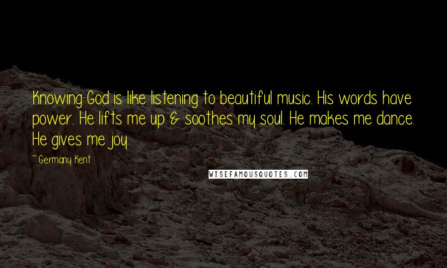 Germany Kent Quotes: Knowing God is like listening to beautiful music. His words have power. He lifts me up & soothes my soul. He makes me dance. He gives me joy.