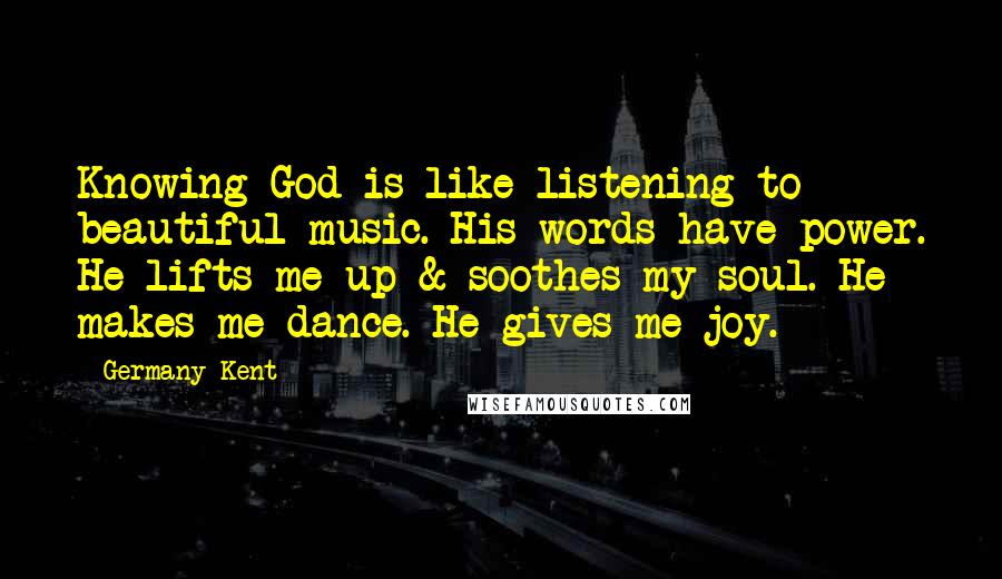 Germany Kent Quotes: Knowing God is like listening to beautiful music. His words have power. He lifts me up & soothes my soul. He makes me dance. He gives me joy.