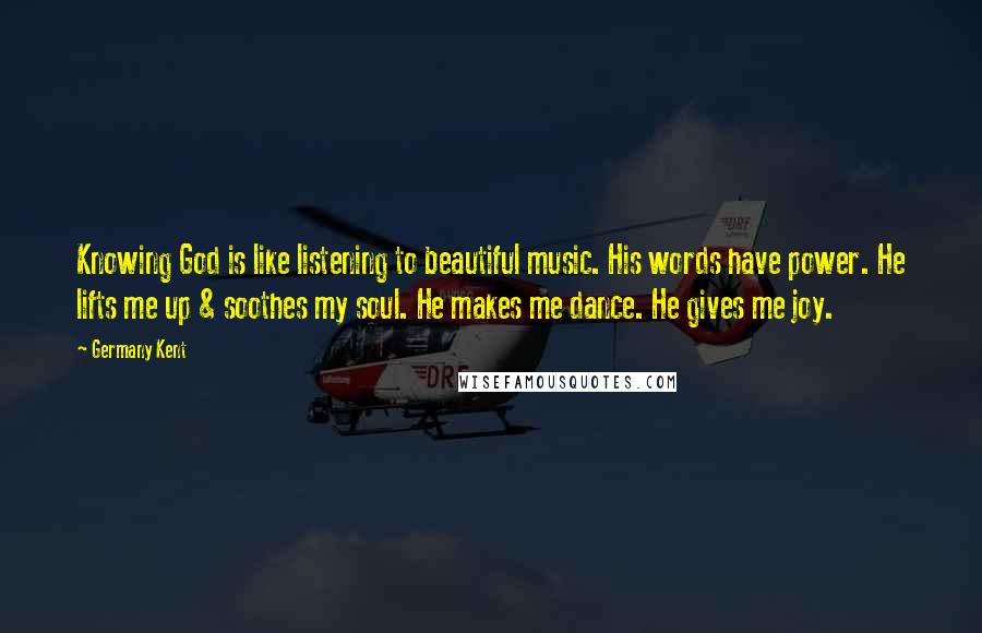 Germany Kent Quotes: Knowing God is like listening to beautiful music. His words have power. He lifts me up & soothes my soul. He makes me dance. He gives me joy.