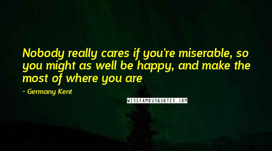 Germany Kent Quotes: Nobody really cares if you're miserable, so you might as well be happy, and make the most of where you are
