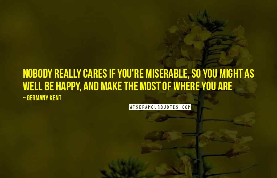 Germany Kent Quotes: Nobody really cares if you're miserable, so you might as well be happy, and make the most of where you are