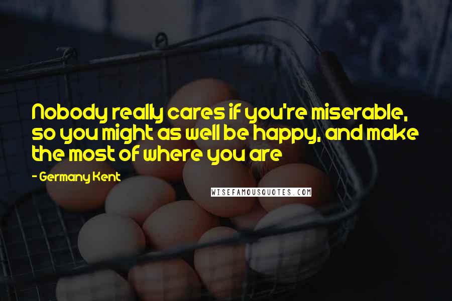 Germany Kent Quotes: Nobody really cares if you're miserable, so you might as well be happy, and make the most of where you are