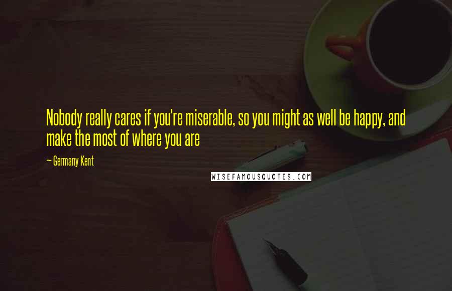 Germany Kent Quotes: Nobody really cares if you're miserable, so you might as well be happy, and make the most of where you are