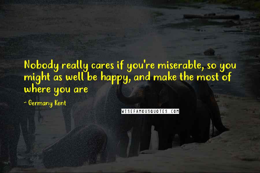 Germany Kent Quotes: Nobody really cares if you're miserable, so you might as well be happy, and make the most of where you are
