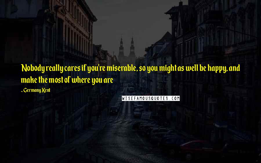 Germany Kent Quotes: Nobody really cares if you're miserable, so you might as well be happy, and make the most of where you are
