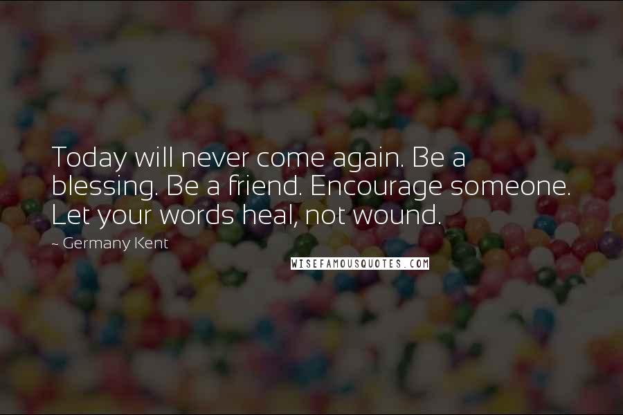 Germany Kent Quotes: Today will never come again. Be a blessing. Be a friend. Encourage someone. Let your words heal, not wound.