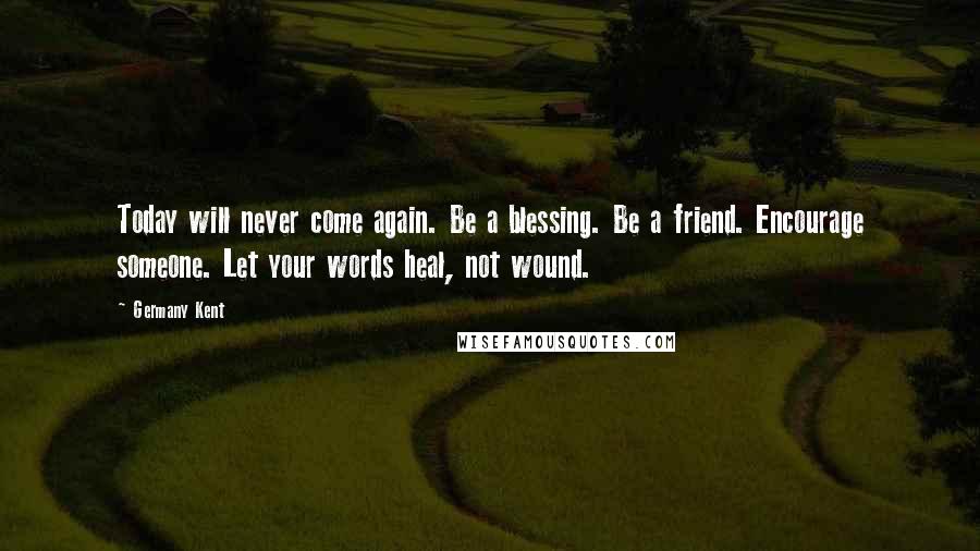 Germany Kent Quotes: Today will never come again. Be a blessing. Be a friend. Encourage someone. Let your words heal, not wound.