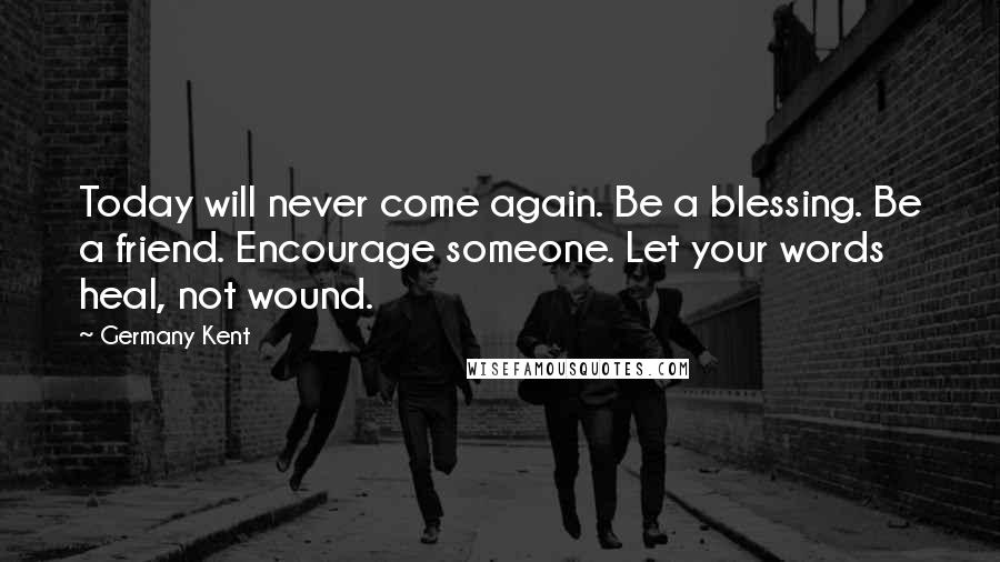 Germany Kent Quotes: Today will never come again. Be a blessing. Be a friend. Encourage someone. Let your words heal, not wound.