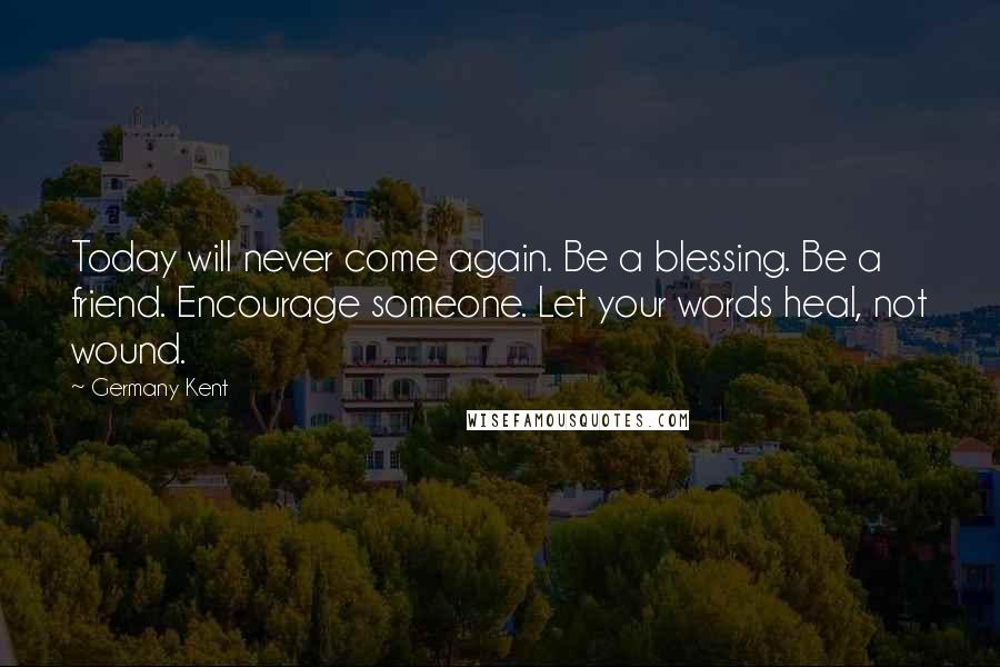 Germany Kent Quotes: Today will never come again. Be a blessing. Be a friend. Encourage someone. Let your words heal, not wound.