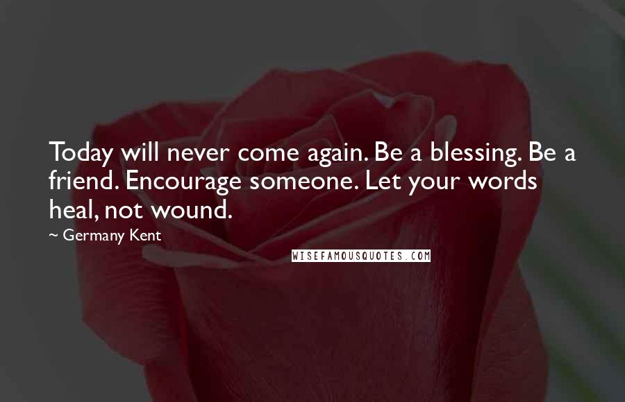 Germany Kent Quotes: Today will never come again. Be a blessing. Be a friend. Encourage someone. Let your words heal, not wound.