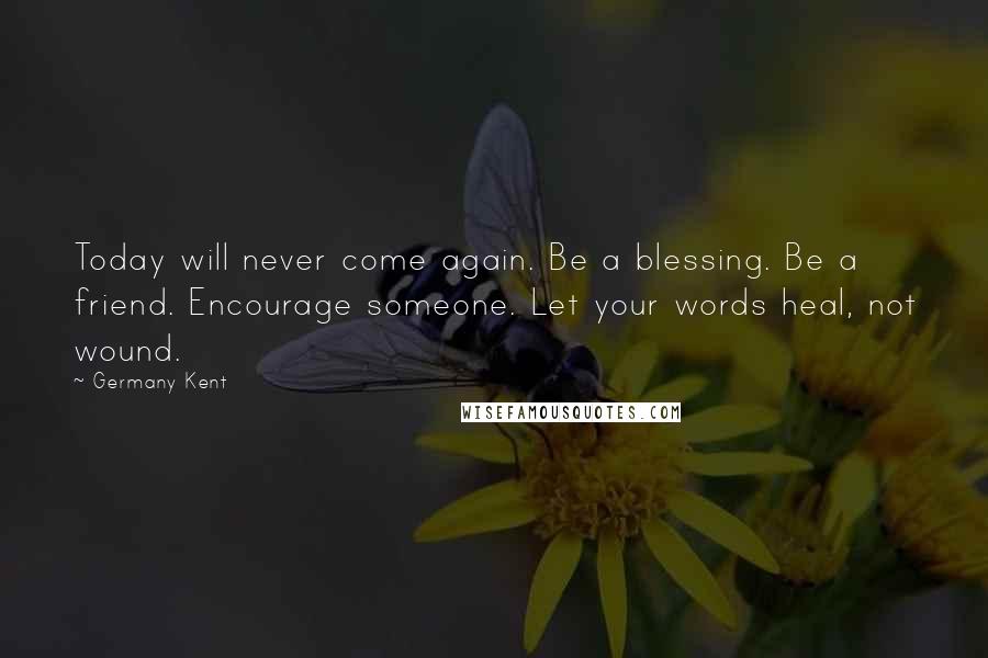 Germany Kent Quotes: Today will never come again. Be a blessing. Be a friend. Encourage someone. Let your words heal, not wound.