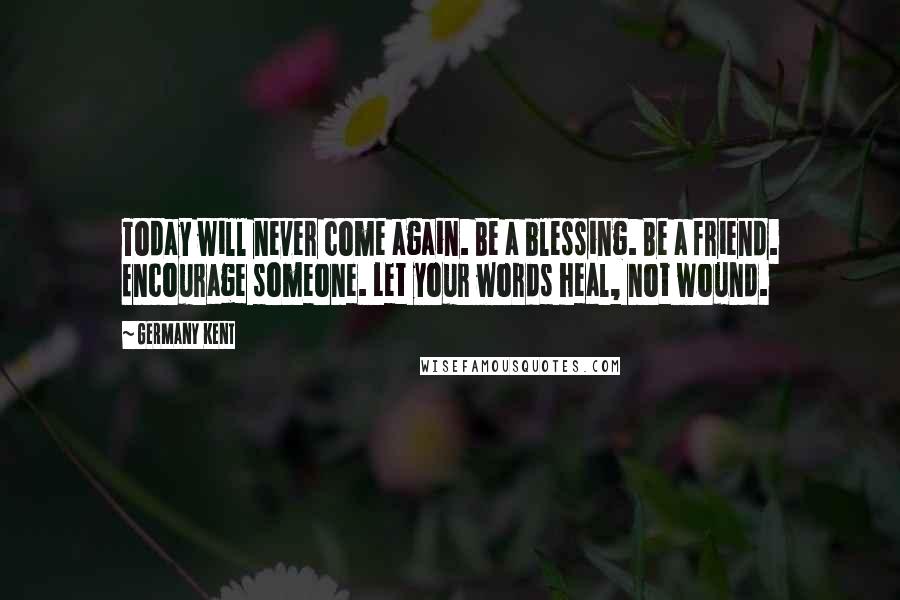 Germany Kent Quotes: Today will never come again. Be a blessing. Be a friend. Encourage someone. Let your words heal, not wound.