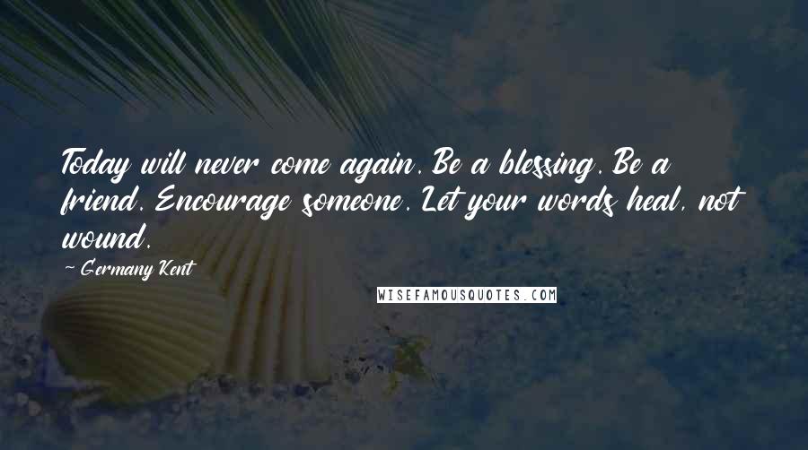 Germany Kent Quotes: Today will never come again. Be a blessing. Be a friend. Encourage someone. Let your words heal, not wound.