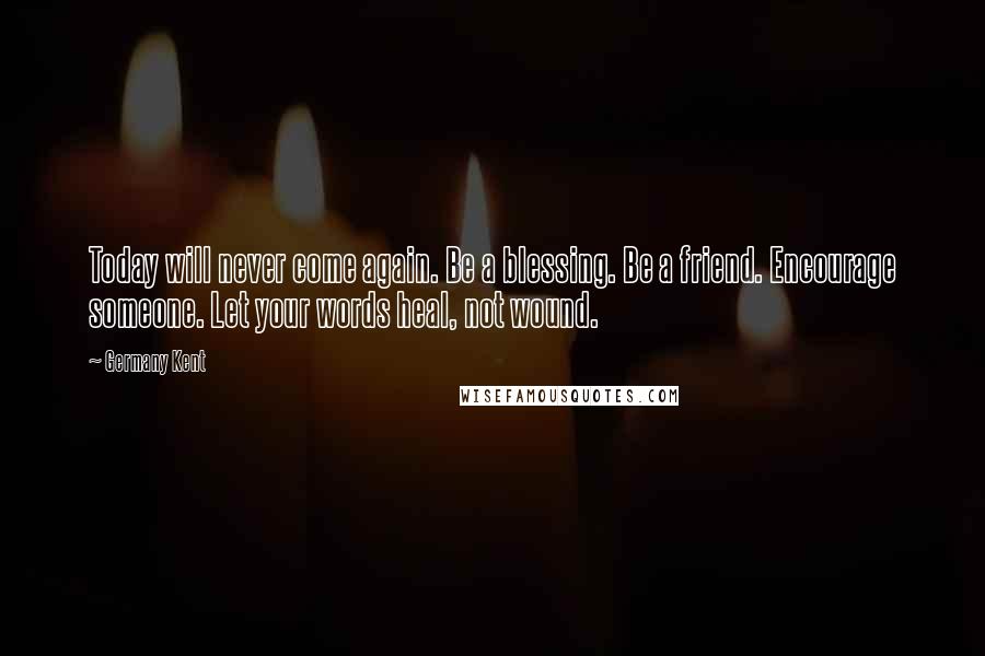 Germany Kent Quotes: Today will never come again. Be a blessing. Be a friend. Encourage someone. Let your words heal, not wound.