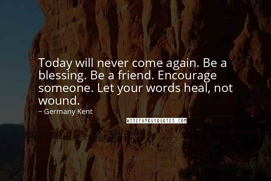 Germany Kent Quotes: Today will never come again. Be a blessing. Be a friend. Encourage someone. Let your words heal, not wound.