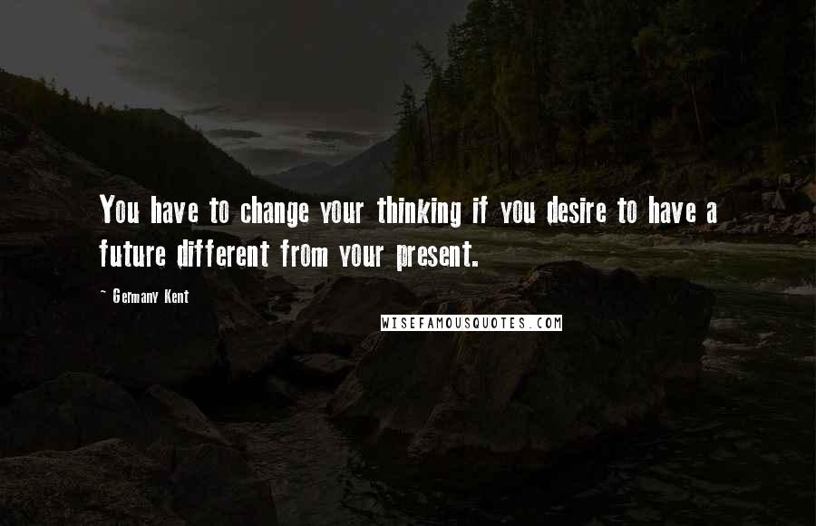 Germany Kent Quotes: You have to change your thinking if you desire to have a future different from your present.