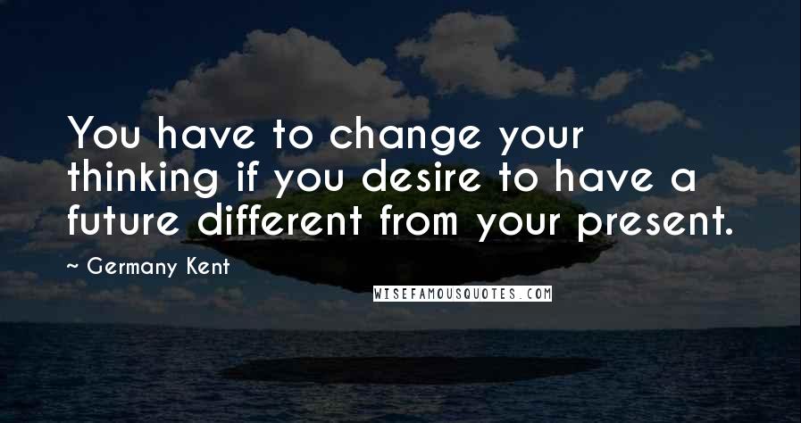 Germany Kent Quotes: You have to change your thinking if you desire to have a future different from your present.