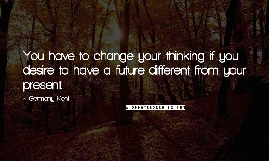 Germany Kent Quotes: You have to change your thinking if you desire to have a future different from your present.