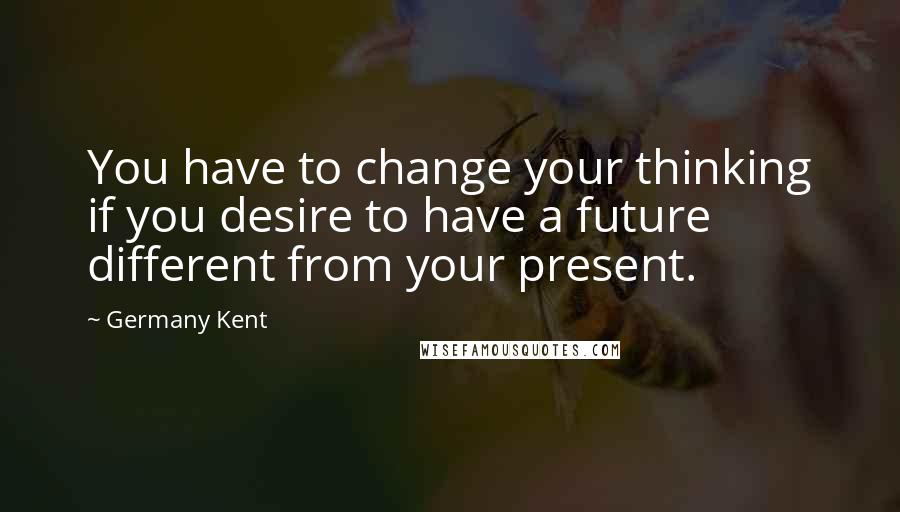 Germany Kent Quotes: You have to change your thinking if you desire to have a future different from your present.