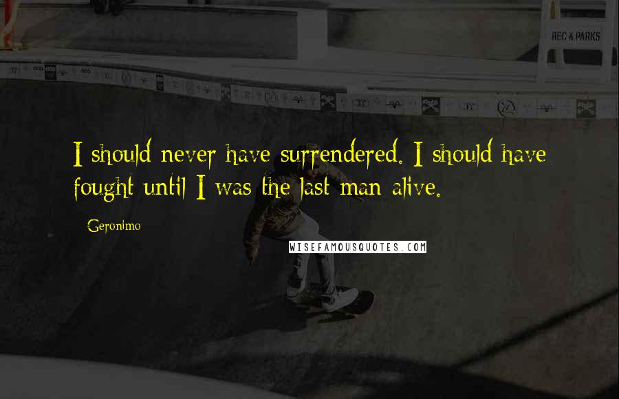 Geronimo Quotes: I should never have surrendered. I should have fought until I was the last man alive.