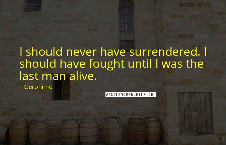 Geronimo Quotes: I should never have surrendered. I should have fought until I was the last man alive.